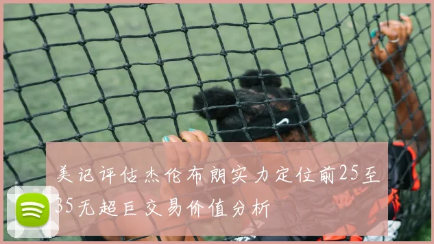 美记评估杰伦布朗实力定位前25至35无超巨交易价值分析