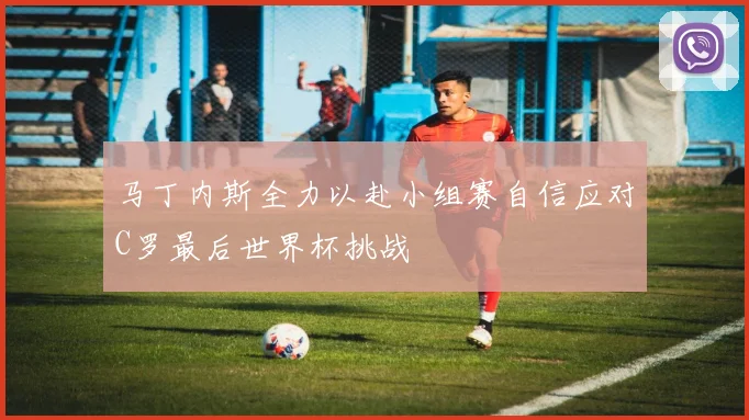 马丁内斯全力以赴小组赛自信应对C罗最后世界杯挑战