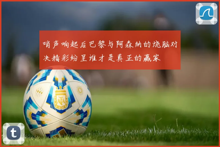 哨声响起后巴黎与阿森纳的烧脑对决精彩纷呈谁才是真正的赢家