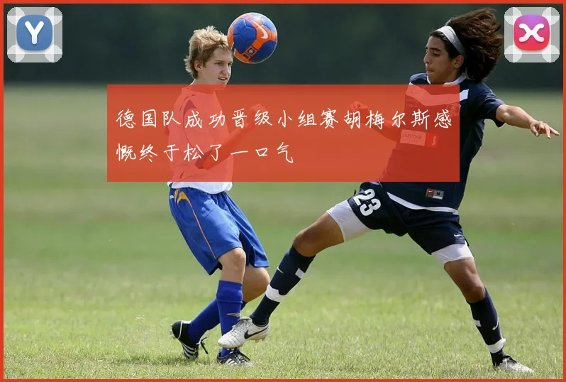 德国队成功晋级小组赛胡梅尔斯感慨终于松了一口气