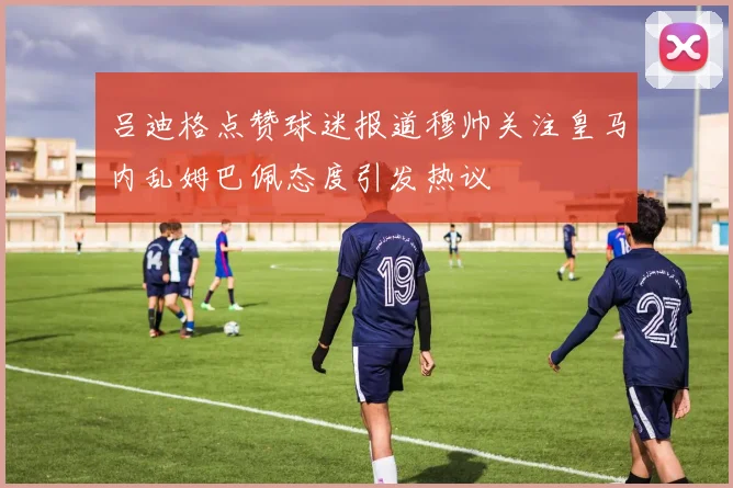 吕迪格点赞球迷报道穆帅关注皇马内乱姆巴佩态度引发热议