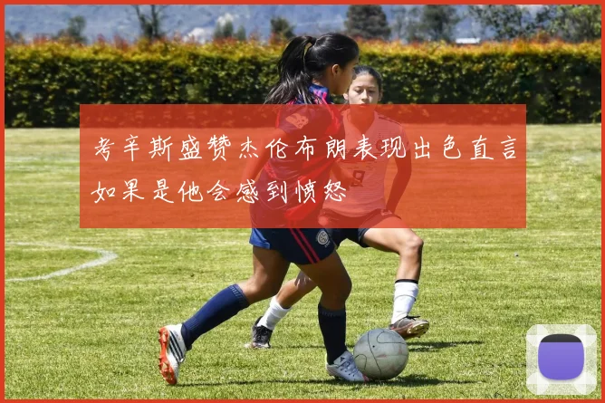 考辛斯盛赞杰伦布朗表现出色直言如果是他会感到愤怒