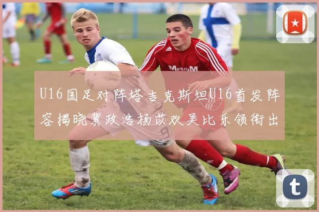 U16国足对阵塔吉克斯坦U16首发阵容揭晓冀政浩杨苡欢吴比乐领衔出战