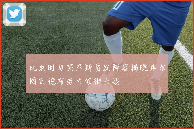 比利时与突尼斯首发阵容揭晓库尔图瓦德布劳内领衔出战