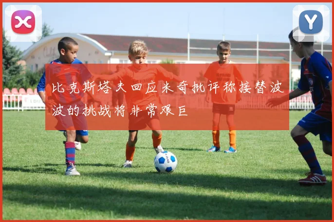 比克斯塔夫回应米奇批评称接替波波的挑战将非常艰巨