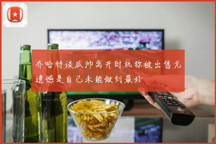 乔哈特谈瓜帅离开时机称被出售无遗憾是自己未能做到最好
