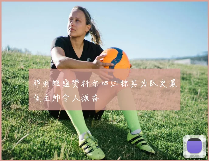 邓利维盛赞科尔回归称其为队史最佳主帅令人振奋