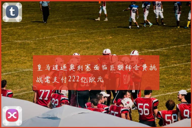 皇马追逐奥利塞面临巨额转会费挑战需支付222亿欧元